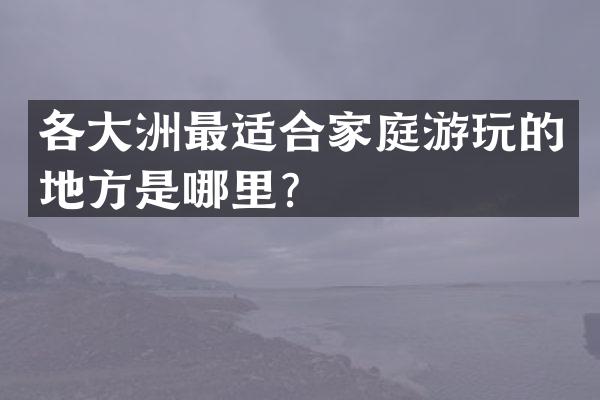 各大洲最适合家庭游玩的地方是哪里？