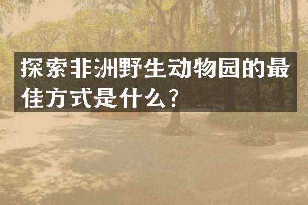 探索非洲野生动物园的最佳方式是什么？