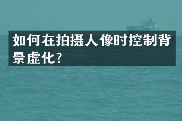 如何在拍摄人像时控制背景虚化？