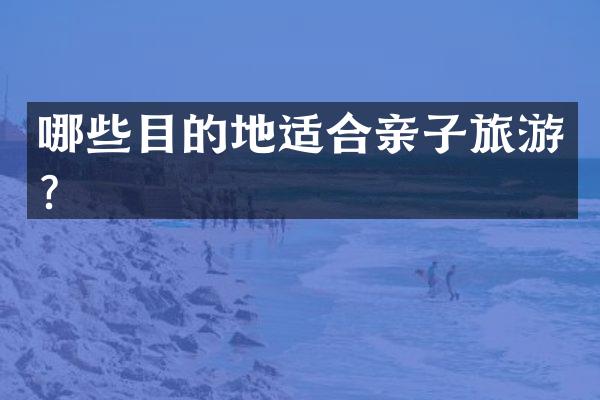 哪些目的地适合亲子旅游？