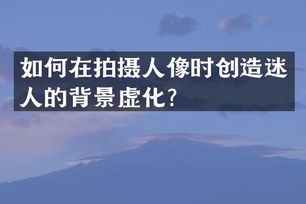 如何在拍摄人像时创造迷人的背景虚化？