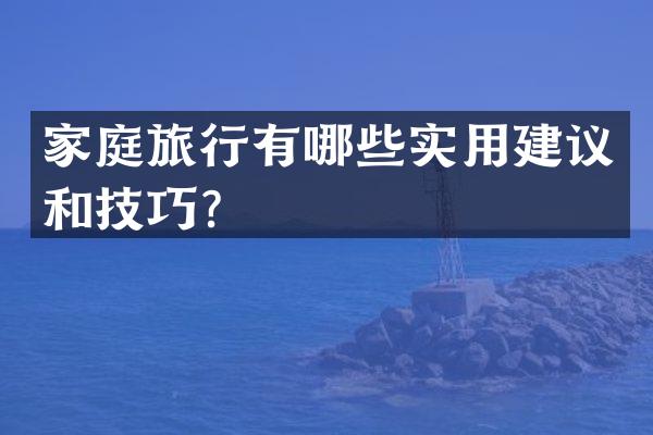 家庭旅行有哪些实用建议和技巧？