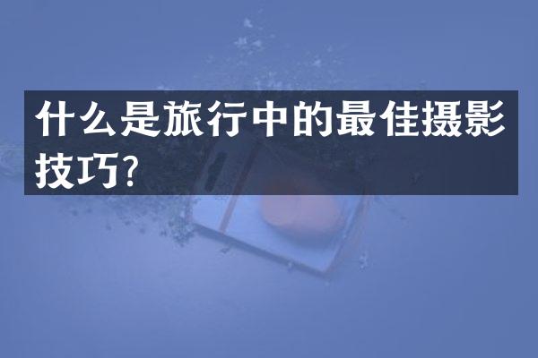 什么是旅行中的最佳摄影技巧？
