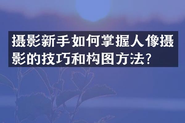 摄影新手如何掌握人像摄影的技巧和构图方法？