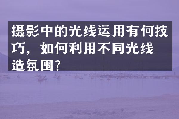 摄影中的光线运用有何技巧，如何利用不同光线创造氛围？
