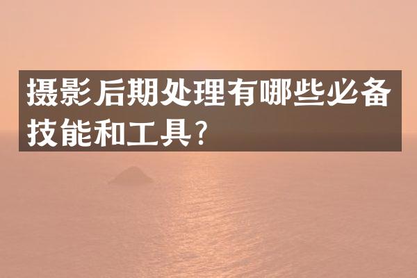 摄影后期处理有哪些必备技能和工具？
