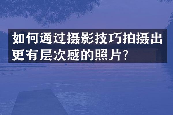 如何通过摄影技巧拍摄出更有层次感的照片？