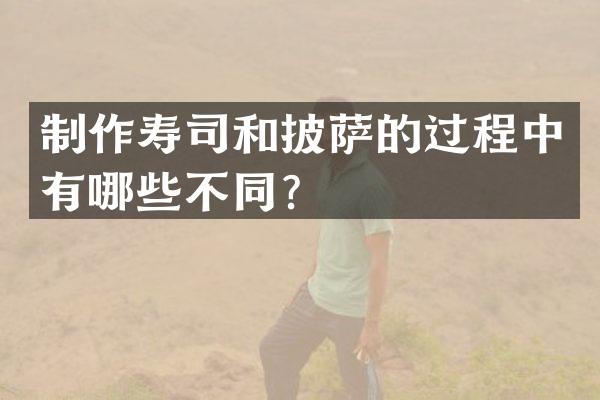 制作寿司和披萨的过程中有哪些不同？